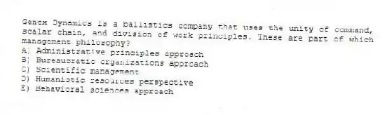 Genex Dynamics is a ballistics company that uses the unity of command, scalar chain, and division of work principles. These are part of which management philosophy?
A) Administrative principles approach
B) Bureaucratic organizations approach
C) Scientific management
D) Humanistic resources perspective
E) Behavioral sciences approach
