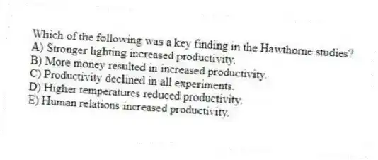 Which of the following was a key finding in the Hawthorne studies?
A) Stronger lighting increased productivity.
B) More money resulted in increased productivity.
C) Productivity declined in all experiments.
D) Higher temperatures reduced productivity.
E) Human relations increased productivity.