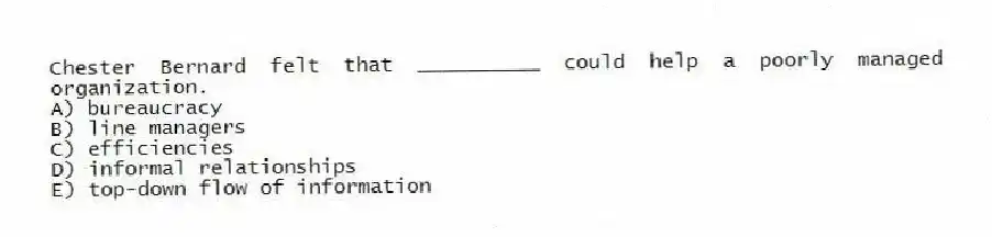 Chester Bernard felt that __________ could help a poorly managed organization.
A) bureaucracy
B) line managers
C) efficiencies
D) informal relationships
E) top-down flow of information