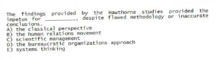 The findings provided by the Hawthorne studies provided the impetus for __________, despite flawed methodology or inaccurate conclusions.
A) the classical perspective
B) the human relations movement
C) scientific management
D) the bureaucratic organizations approach
E) systems thinking