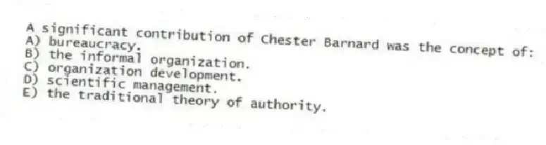 A significant contribution of Chester Barnard was the concept of:
A) bureaucracy.
B) the informal organization.
C) organization development.
D) scientific management.
E) the traditional theory of authority.