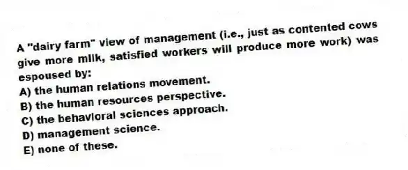 A "dairy farm" view of management (i.e., just as contented cows give more milk, satisfied workers will produce more work) was espoused by:
A) the human relations movement.
B) the human resources perspective.
C) the behavioral sciences approach.
D) management science.
E) none of these.