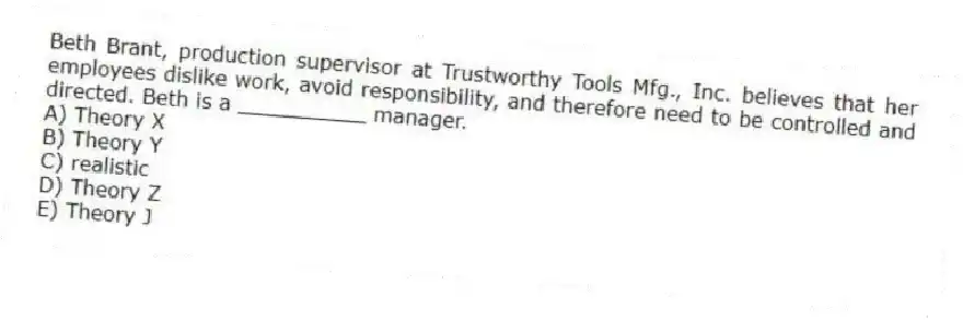 Beth Brant, production supervisor at Trustworthy Tools Mfg., Inc. believes that her employees dislike work, avoid responsibility, and therefore need to be controlled and directed. Beth is a __________ manager.
A) Theory X
B) Theory Y
C) realistic
D) Theory Z
E) Theory J