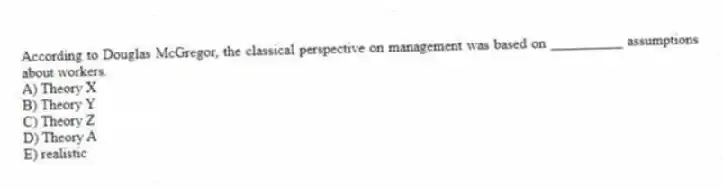 According to Douglas McGregor, the classical perspective on management was based on __________ assumptions about workers.
A) Theory X
B) Theory Y
C) Theory Z
D) Theory A
E) realistic