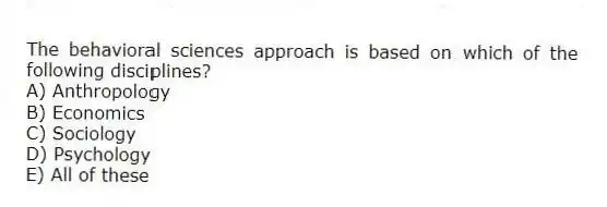 The behavioral sciences approach is based on which of the following disciplines?
A) Anthropology
B) Economics
C) Sociology
D) Psychology
E) All of these