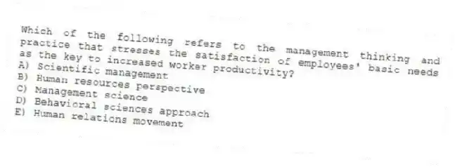 Which of the following refers to the management thinking and practice that stresses the satisfaction of employees' basic needs as the key to increased worker productivity?
A) Scientific management
B) Human resources perspective
C) Management science
D) Behavioral sciences approach
E) Human relations movement