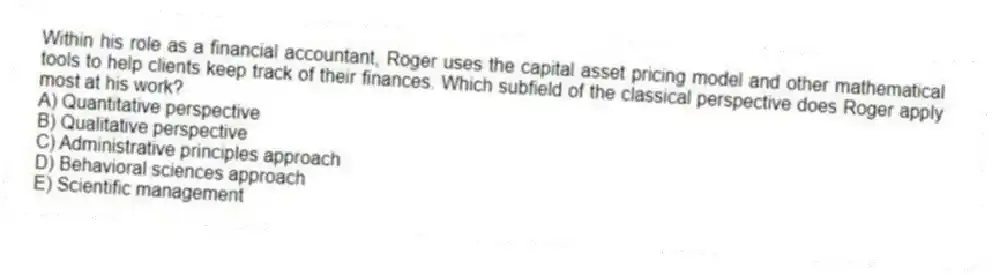Within his role as a financial accountant, Roger uses the capital asset pricing model and other mathematical tools to help clients keep track of their finances. Which subfield of the classical perspective does Roger apply most at his work?
A) Quantitative perspective
B) Qualitative perspective
C) Administrative principles approach
D) Behavioral sciences approach
E) Scientific management