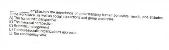 __________ emphasizes the importance of understanding human behaviors, needs, and attitudes in the workplace, as well as social interactions and group processes.
A) The humanistic perspective
B) The classical perspective
C) Scientific management
D) The bureaucratic organizations approach
E) The contingency view