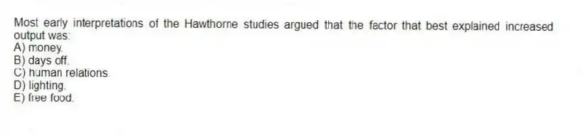 Most early interpretations of the Hawthorne studies argued that the factor that best explained increased output was:
A) money.
B) days off.
C) human relations.
D) lighting.
E) free food.