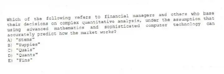 Which of the following refers to financial managers and others who base their decisions on complex quantitative analysis, under the assumption that using advanced mathematics and sophisticated computer technology can accurately predict how the market works?
A) "Stems"
B) "Yuppies"
C) "Quals"
D) "Quants"
E) "Fins"