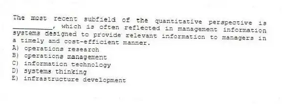 The most recent subfield of the quantitative perspective is __________, which is often reflected in management information systems designed to provide relevant information to managers in a timely and cost-efficient manner.
A) operations research
B) operations management
C) information technology
D) systems thinking
E) infrastructure development