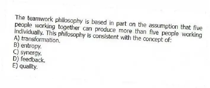 The teamwork philosophy is based in part on the assumption that five people working together can produce more than five people working individually. This philosophy is consistent with the concept of:
A) transformation.
B) entropy.
C) synergy.
D) feedback.
E) quality.