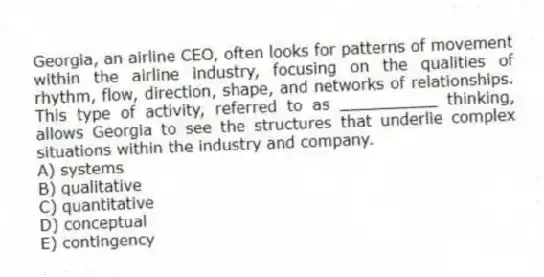 Georgia, an airline CEO, often looks for patterns of movement within the airline industry, focusing on the qualities of rhythm, flow, direction, shape, and networks of relationships. This type of activity, referred to as __________ thinking, allows Georgia to see the structures that underlie complex situations within the industry and company.
A) systems
B) qualitative
C) quantitative
D) conceptual
E) contingency