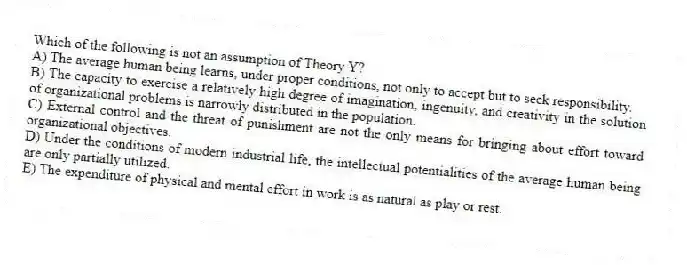 Which of the following is not an assumption of Theory Y?
A) The average human being learns, under proper conditions, not only to accept but to seek responsibility.
B) The capacity to exercise a relatively high degree of imagination, ingenuity, and creativity in the solution of organizational problems is narrowly distributed in the population.
C) External control and the threat of punishment are not the only means for bringing about effort toward organizational objectives.
D) Under the conditions of modern industrial life, the intellectual potentialities of the average human being are only partially utilized.
E) The expenditure of physical and mental effort in work is as natural as play or rest.