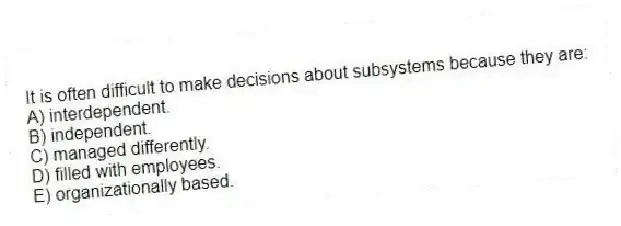 It is often difficult to make decisions about subsystems because they are:
A) interdependent.
B) independent.
C) managed differently.
D) filled with employees.
E) organizationally based.
