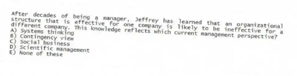After decades of being a manager, Jeffrey has learned that an organizational structure that is effective for one company is likely to be ineffective for a different company. This knowledge reflects which current management perspective?
A) Systems thinking
B) Contingency view
C) Social business
D) Scientific management
E) None of these