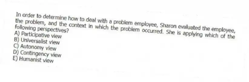 In order to determine how to deal with a problem employee, Sharon evaluated the employee, the problem, and the context in which the problem occurred. She is applying which of the following perspectives?
A) Participative view
B) Universalist view
C) Autonomy view
D) Contingency view
E) Humanist view