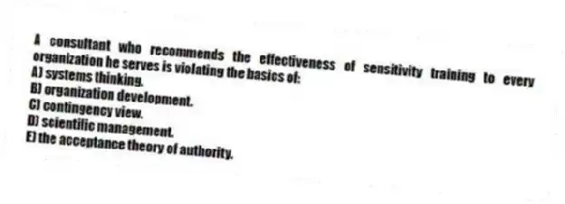 A consultant who recommends the effectiveness of sensitivity training to every organization he serves is violating the basics of:
A) systems thinking.
B) organization development.
C) contingency view.
D) scientific management.
E) the acceptance theory of authority.
