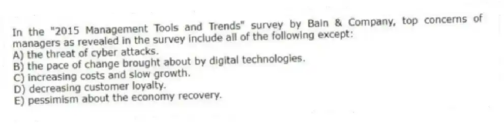 In the "2015 Management Tools and Trends" survey by Bain & Company, top concerns of managers as revealed in the survey include all of the following except:
A) the threat of cyber attacks.
B) the pace of change brought about by digital technologies.
C) increasing costs and slow growth.
D) decreasing customer loyalty.
E) pessimism about the economy recovery.