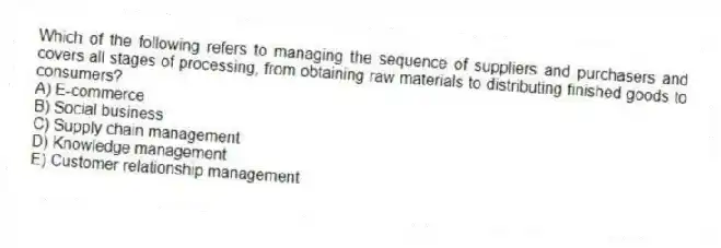 Which of the following refers to managing the sequence of suppliers and purchasers and covers all stages of processing, from obtaining raw materials to distributing finished goods to consumers?
A) E-commerce
B) Social business
C) Supply chain management
D) Knowledge management
E) Customer relationship management