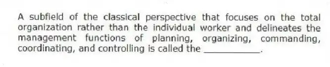 A subfield of the classical perspective that focuses on the total organization rather than the individual worker and delineates the management functions of planning, organizing, commanding, coordinating, and controlling is called the __________.