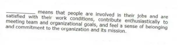 __________ means that people are involved in their jobs and are satisfied with their work conditions, contribute enthusiastically to meeting team and organizational goals, and feel a sense of belonging and commitment to the organization and its mission.