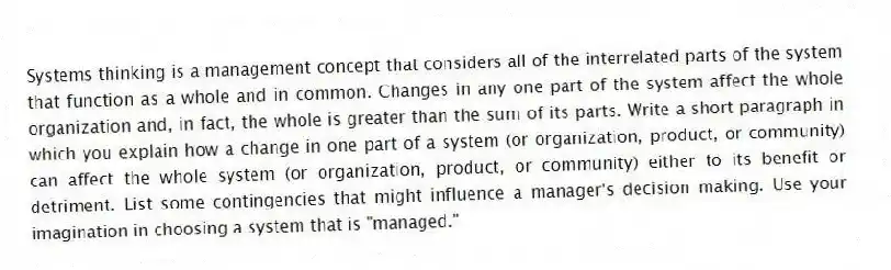 Systems thinking is a management concept that considers all of the interrelated parts of the system that function as a whole and in common. Changes in any one part of the system affect the whole organization and, in fact, the whole is greater than the sum of its parts. Write a short paragraph in which you explain how a change in one part of a system (or organization, product, or community) can affect the whole system (or organization, product, or community) either to its benefit or detriment. List some contingencies that might influence a manager's decision making. Use your imagination in choosing a system that is "managed."