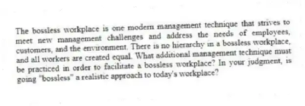 The bossless workplace is one modern management technique that strives to meet new management challenges and address the needs of employees, customers, and the environment. There is no hierarchy in a bossless workplace, and all workers are created equal. What additional management technique must be practiced in order to facilitate a bossless workplace? In your judgment, is going "bossless" a realistic approach to today's workplace?