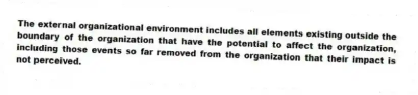 The external organizational environment includes all elements existing outside the boundary of the organization that have the potential to affect the organization, including those events so far removed from the organization that their impact is not perceived.