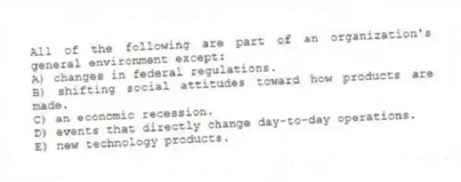 All of the following are part of an organization's general environment except:
A) changes in federal regulations.
B) shifting social attitudes toward how products are made.
C) an economic recession.
D) events that directly change day-to-day operations.
E) new technology products.