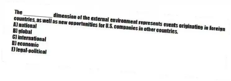 The __________ dimension of the external environment represents events originating in foreign countries, as well as new opportunities for U.S. companies in other countries.
A) national
B) global
C) international
D) economic
E) legal-political