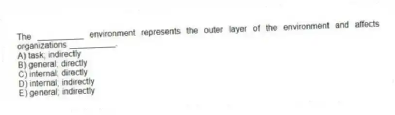 The __________ environment represents the outer layer of the environment and affects organizations __________.
A) task; indirectly
B) general; directly
C) internal; directly
D) internal; indirectly
E) general; indirectly