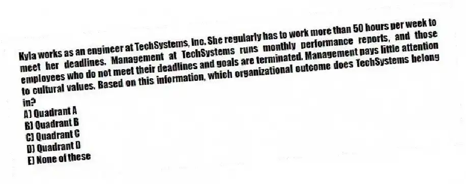 Kyla works as an engineer at TechSystems, Inc. She regularly has to work more than 50 hours per week to meet her deadlines. Management at TechSystems runs monthly performance reports, and those employees who do not meet their deadlines and goals are terminated. Management pays little attention to cultural values. Based on this information, which organizational outcome does TechSystems belong in?
A) Quadrant A
B) Quadrant B
C) Quadrant C
D) Quadrant D
E) None of these