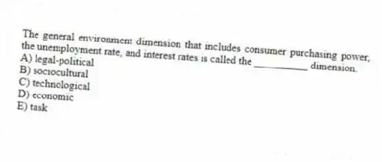 The general environment dimension that includes consumer purchasing power, the unemployment rate, and interest rates is called the __________ dimension.
A) legal-political
B) sociocultural
C) technological
D) economic
E) task