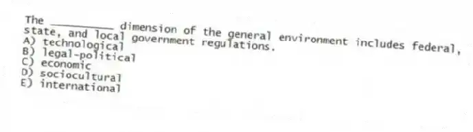 The __________ dimension of the general environment includes federal, state, and local government regulations.
A) technological
B) legal-political
C) economic
D) sociocultural
E) international
