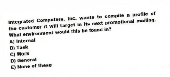 Integrated Computers, Inc. wants to compile a profile of the customer it will target in its next promotional mailing. What environment would this be found in?
A) Internal
B) Task
C) Work
D) General
E) None of these