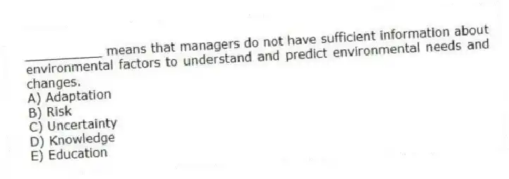 __________ means that managers do not have sufficient information about environmental factors to understand and predict environmental needs and changes.
A) Adaptation
B) Risk
C) Uncertainty
D) Knowledge
E) Education