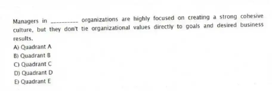 Managers in __________ organizations are highly focused on creating a strong cohesive culture, but they don't tie organizational values directly to goals and desired business results.
A) Quadrant A
B) Quadrant B
C) Quadrant C
D) Quadrant D
E) Quadrant E