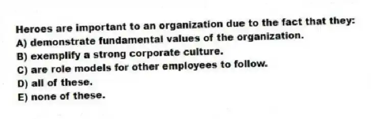 Heroes are important to an organization due to the fact that they:
A) demonstrate fundamental values of the organization.
B) exemplify a strong corporate culture.
C) are role models for other employees to follow.
D) all of these.
E) none of these.