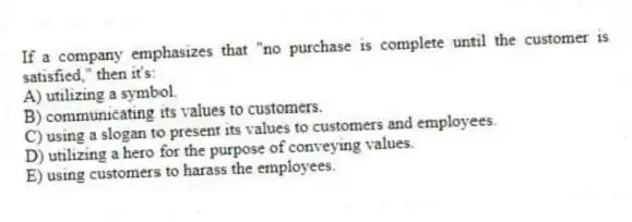 If a company emphasizes that "no purchase is complete until the customer is satisfied," then it's:
A) utilizing a symbol.
B) communicating its values to customers.
C) using a slogan to present its values to customers and employees.
D) utilizing a hero for the purpose of conveying values.
E) using customers to harass the employees.