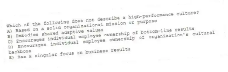 Which of the following does not describe a high-performance culture?
A) Based on a solid organizational mission or purpose
B) Embodies shared adaptive values
C) Encourages individual employee ownership of bottom-line results
D) Encourages individual employee ownership of organization's cultural backbone
E) Has a singular focus on business results