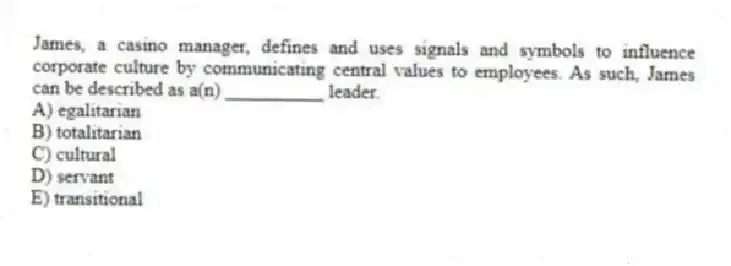 James, a casino manager, defines and uses signals and symbols to influence corporate culture by communicating central values to employees. As such, James can be described as a(n) __________ leader.
A) egalitarian
B) totalitarian
C) cultural
D) servant
E) transitional