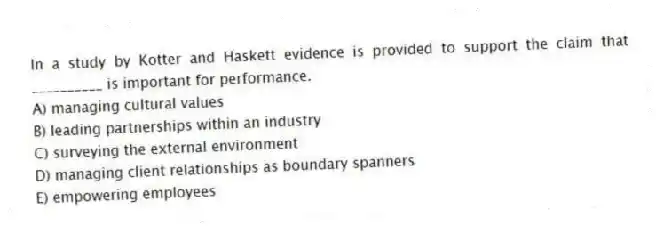 In a study by Kotter and Haskett evidence is provided to support the claim that __________ is important for performance.
A) managing cultural values
B) leading partnerships within an industry
C) surveying the external environment
D) managing client relationships as boundary spanners
E) empowering employees