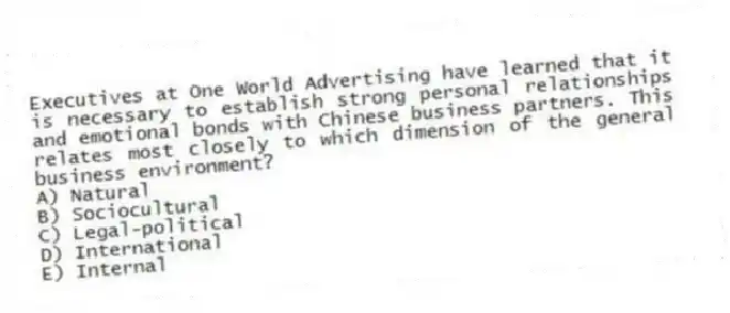 Executives at One World Advertising have learned that it is necessary to establish strong personal relationships and emotional bonds with Chinese business partners. This relates most closely to which dimension of the general business environment?
A) Natural
B) Sociocultural
C) Legal-political
D) International
E) Internal