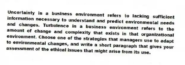 Uncertainty in a business environment refers to lacking sufficient information necessary to understand and predict environmental needs and changes. Turbulence in a business environment refers to the amount of change and complexity that exists in that organizational environment. Choose one of the strategies that managers use to adapt to environmental changes, and write a short paragraph that gives your assessment of the ethical issues that might arise from its use.