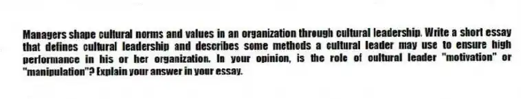 Managers shape cultural norms and values in an organization through cultural leadership. Write a short essay that defines cultural leadership and describes some methods a cultural leader may use to ensure high performance in his or her organization. In your opinion, is the role of cultural leader "motivation" or "manipulation"? Explain your answer in your essay.