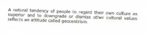 A natural tendency of people to regard their own culture as superior and to downgrade or dismiss other cultural values reflects an attitude called geocentrism.