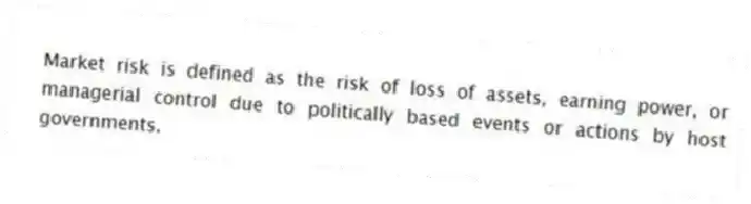 Market risk is defined as the risk of loss of assets, earning power, or managerial control due to politically based events or actions by host governments.