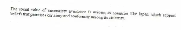 The social value of uncertainty avoidance is evident in countries like Japan which support beliefs that promises certainty and conformity among its citizenry.