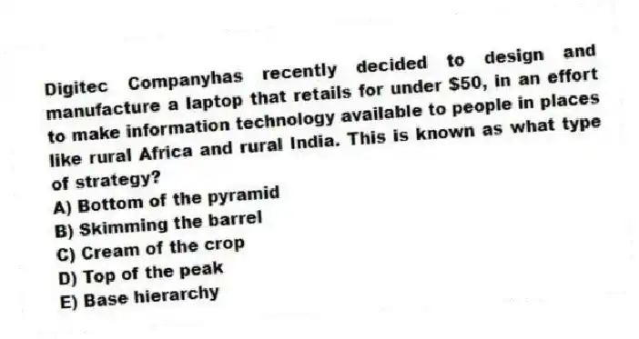Digitec Companyhas recently decided to design and manufacture a laptop that retails for under $50, in an effort to make information technology available to people in places like rural Africa and rural India. This is known as what type of strategy?
A) Bottom of the pyramid
B) Skimming the barrel
C) Cream of the crop
D) Top of the peak
E) Base hierarchy